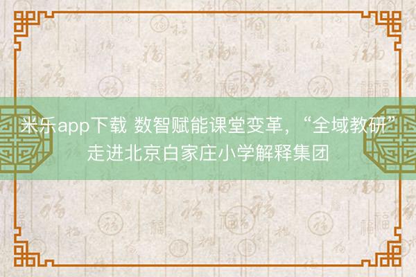 米乐app下载 数智赋能课堂变革，“全域教研”走进北京白家庄小学解释集团