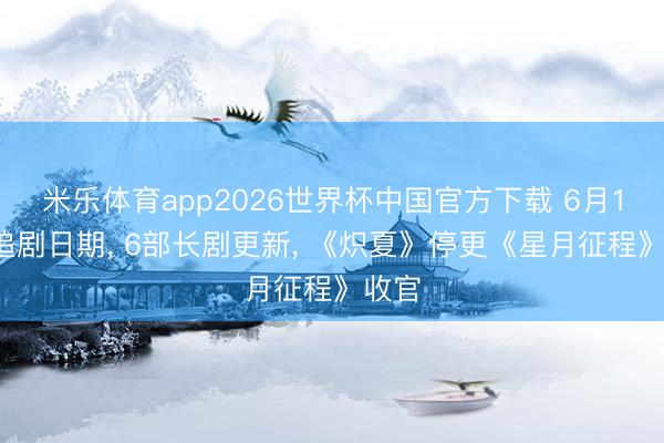米乐体育app2026世界杯中国官方下载 6月19日追剧日期， 6部长剧更新， 《炽夏》停更《星月征程》收官