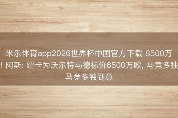 米乐体育app2026世界杯中国官方下载 8500万买进! 阿斯: 纽卡为沃尔特马德标价6500万欧， 马竞多独到意
