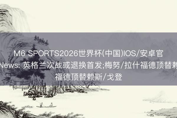 M6 SPORTS2026世界杯(中国)IOS/安卓官方下载 iNews: 英格兰次战或退换首发;梅努/拉什福德顶替赖斯/戈登